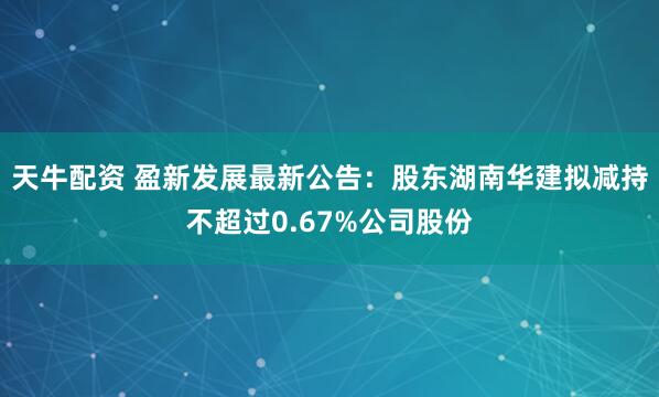 天牛配资 盈新发展最新公告：股东湖南华建拟减持不超过0.67%公司股份