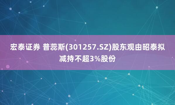 宏泰证券 普蕊斯(301257.SZ)股东观由昭泰拟减持不超3%股份