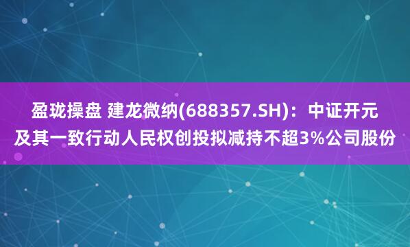 盈珑操盘 建龙微纳(688357.SH)：中证开元及其一致行动人民权创投拟减持不超3%公司股份