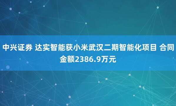 中兴证券 达实智能获小米武汉二期智能化项目 合同金额2386.9万元