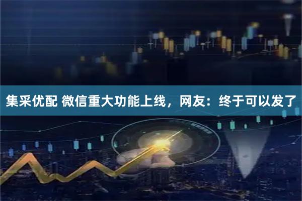 集采优配 微信重大功能上线，网友：终于可以发了