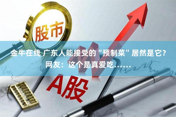 金牛在线 广东人能接受的“预制菜”居然是它？网友：这个是真爱吃……