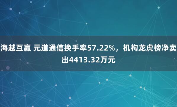 海越互赢 元道通信换手率57.22%，机构龙虎榜净卖出4413.32万元