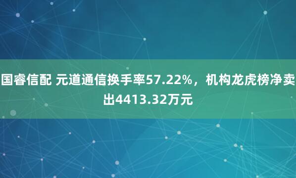 国睿信配 元道通信换手率57.22%，机构龙虎榜净卖出4413.32万元