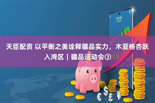 天臣配资 以平衡之美诠释疆品实力，木亚格杏跃入湾区｜疆品运动会③