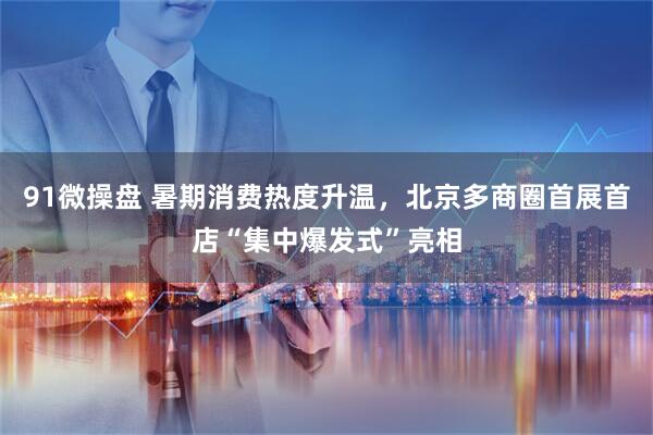 91微操盘 暑期消费热度升温，北京多商圈首展首店“集中爆发式”亮相