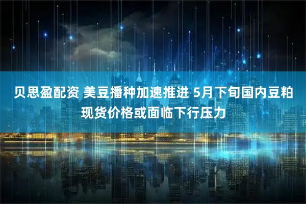 贝思盈配资 美豆播种加速推进 5月下旬国内豆粕现货价格或面临下行压力
