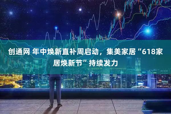 创通网 年中焕新直补周启动，集美家居“618家居焕新节”持续发力