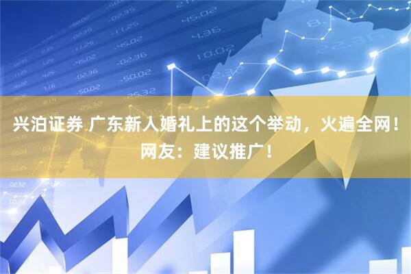 兴泊证券 广东新人婚礼上的这个举动，火遍全网！网友：建议推广！