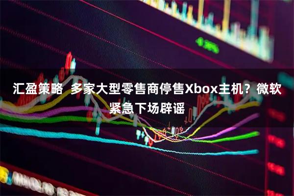 汇盈策略  多家大型零售商停售Xbox主机？微软紧急下场辟谣