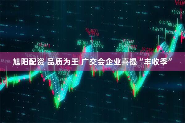 旭阳配资 品质为王&#32;广交会企业喜提“丰收季”