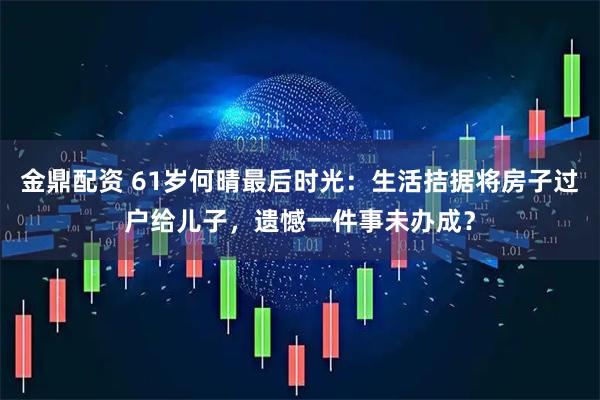 金鼎配资 61岁何晴最后时光：生活拮据将房子过户给儿子，遗憾一件事未办成？