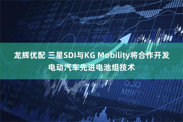 龙辉优配 三星SDI与KG Mobility将合作开发电动汽车先进电池组技术