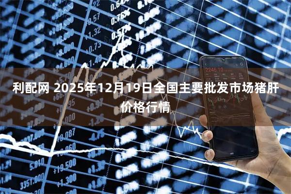 利配网 2025年12月19日全国主要批发市场猪肝价格行情