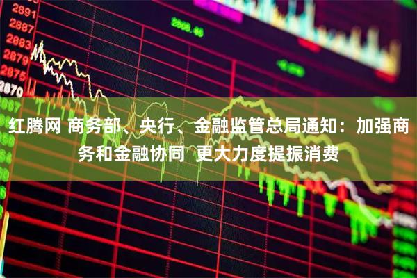 红腾网 商务部、央行、金融监管总局通知：加强商务和金融协同  更大力度提振消费