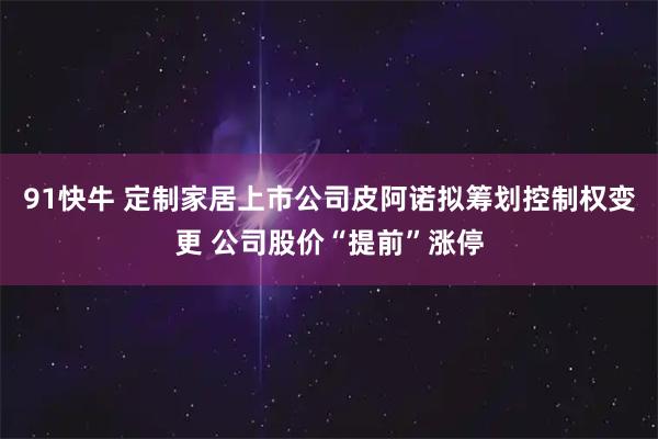 91快牛 定制家居上市公司皮阿诺拟筹划控制权变更 公司股价“提前”涨停