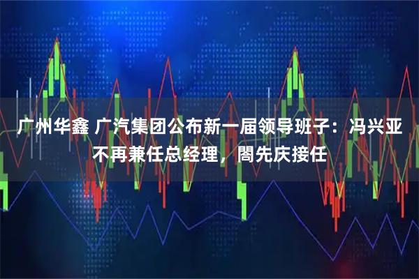 广州华鑫 广汽集团公布新一届领导班子：冯兴亚不再兼任总经理，閤先庆接任