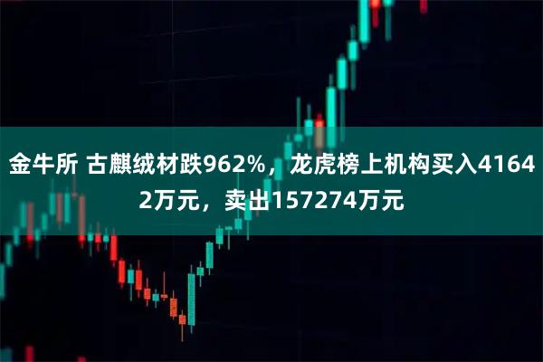 金牛所 古麒绒材跌962%，龙虎榜上机构买入41642万元，卖出157274万元