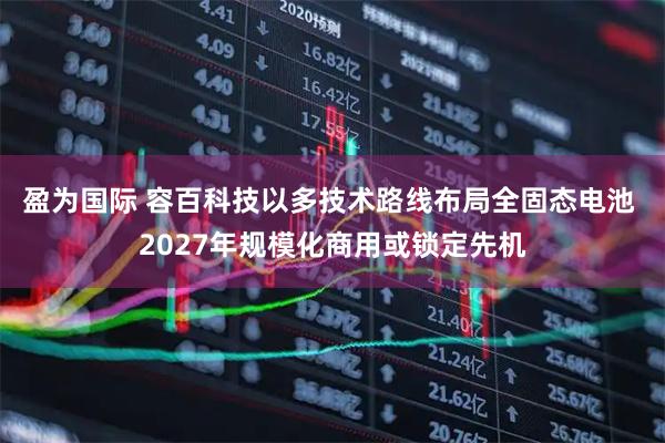盈为国际 容百科技以多技术路线布局全固态电池 2027年规模化商用或锁定先机