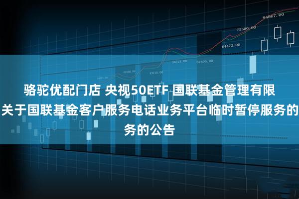骆驼优配门店 央视50ETF 国联基金管理有限公司关于国联基金客户服务电话业务平台临时暂停服务的公告