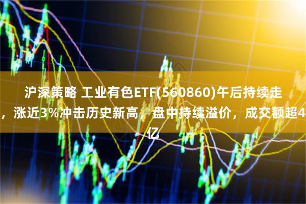 沪深策略 工业有色ETF(560860)午后持续走强，涨近3%冲击历史新高，盘中持续溢价，成交额超4亿