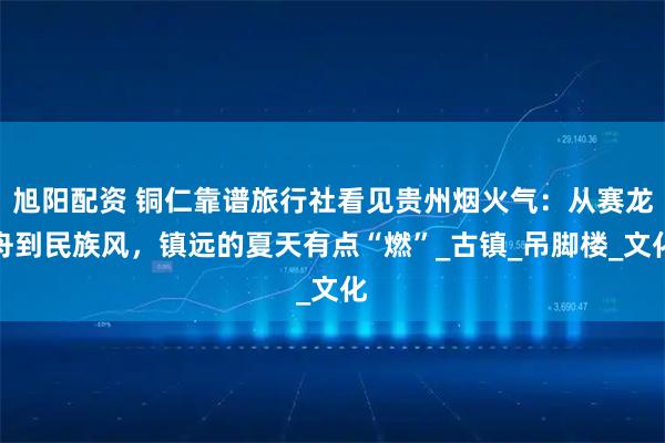 旭阳配资 铜仁靠谱旅行社看见贵州烟火气：从赛龙舟到民族风，镇远的夏天有点“燃”_古镇_吊脚楼_文化