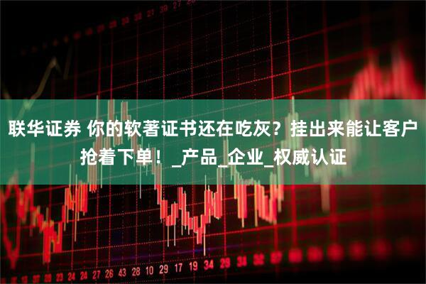 联华证券 你的软著证书还在吃灰？挂出来能让客户抢着下单！_产品_企业_权威认证