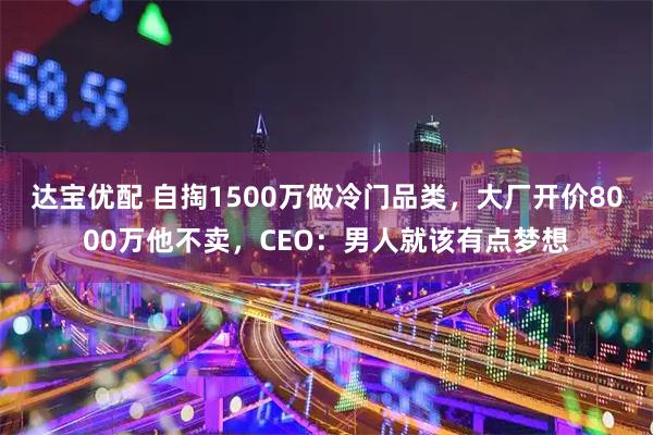 达宝优配 自掏1500万做冷门品类，大厂开价8000万他不卖，CEO：男人就该有点梦想